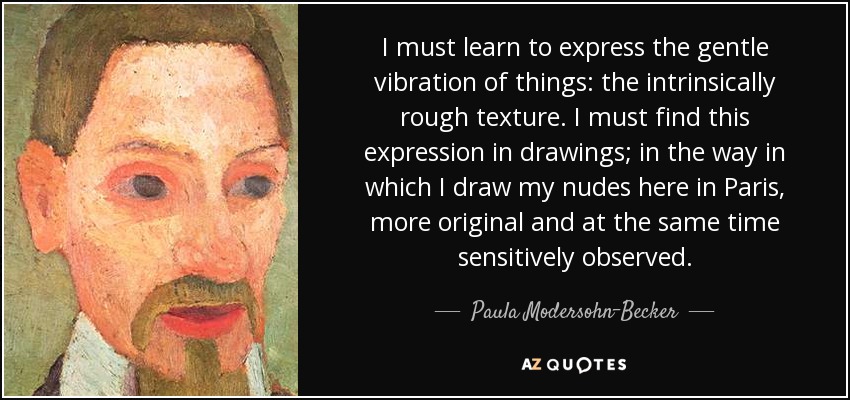 I must learn to express the gentle vibration of things: the intrinsically rough texture. I must find this expression in drawings; in the way in which I draw my nudes here in Paris, more original and at the same time sensitively observed. - Paula Modersohn-Becker
