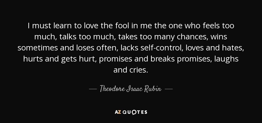 I must learn to love the fool in me the one who feels too much, talks too much, takes too many chances, wins sometimes and loses often, lacks self-control, loves and hates, hurts and gets hurt, promises and breaks promises, laughs and cries. - Theodore Isaac Rubin
