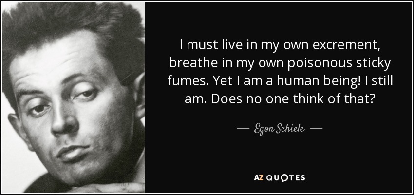 I must live in my own excrement, breathe in my own poisonous sticky fumes. Yet I am a human being! I still am. Does no one think of that? - Egon Schiele