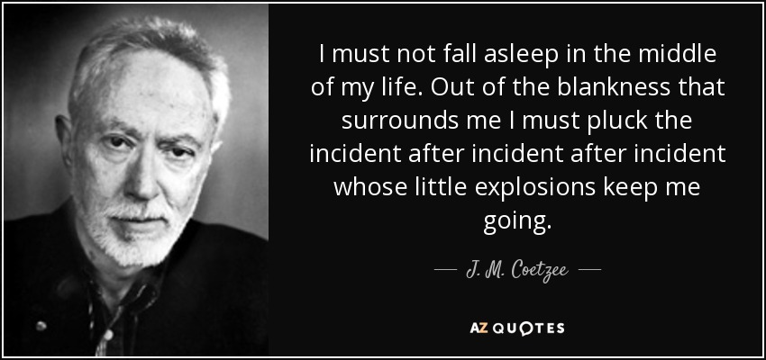 I must not fall asleep in the middle of my life. Out of the blankness that surrounds me I must pluck the incident after incident after incident whose little explosions keep me going. - J. M. Coetzee