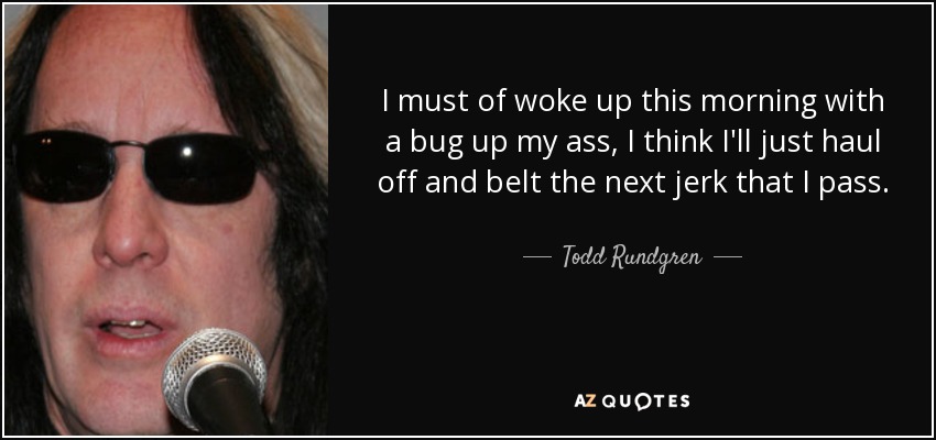 I must of woke up this morning with a bug up my ass, I think I'll just haul off and belt the next jerk that I pass. - Todd Rundgren