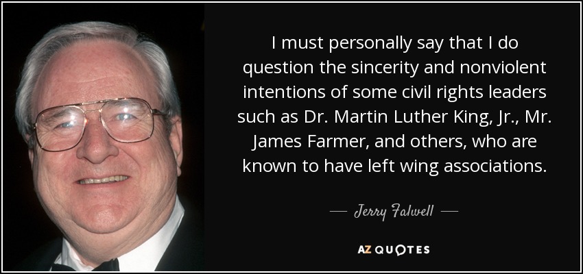 I must personally say that I do question the sincerity and nonviolent intentions of some civil rights leaders such as Dr. Martin Luther King, Jr., Mr. James Farmer, and others, who are known to have left wing associations. - Jerry Falwell