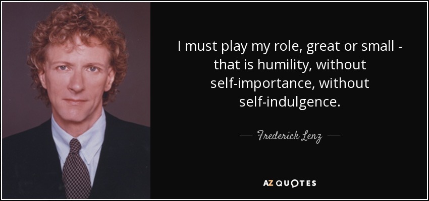 I must play my role, great or small - that is humility, without self-importance, without self-indulgence. - Frederick Lenz