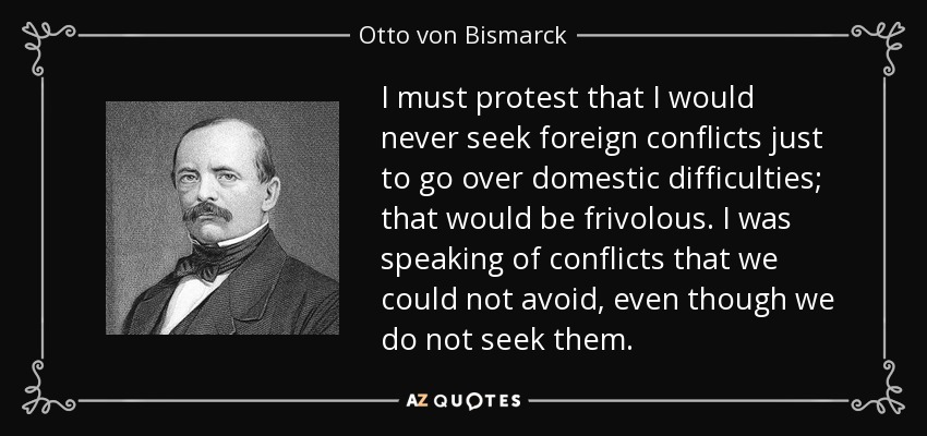 I must protest that I would never seek foreign conflicts just to go over domestic difficulties; that would be frivolous. I was speaking of conflicts that we could not avoid, even though we do not seek them. - Otto von Bismarck
