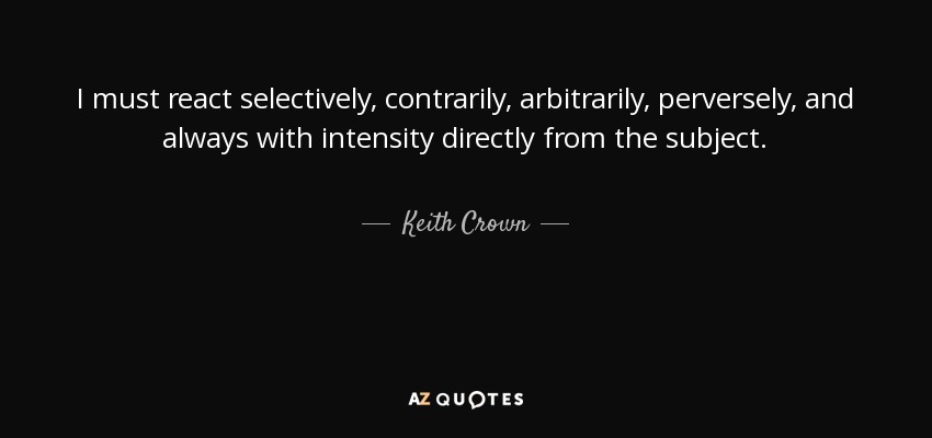 I must react selectively, contrarily, arbitrarily, perversely, and always with intensity directly from the subject. - Keith Crown