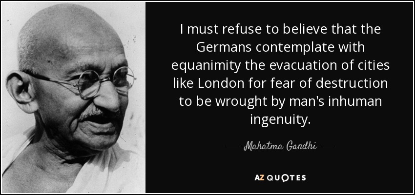 I must refuse to believe that the Germans contemplate with equanimity the evacuation of cities like London for fear of destruction to be wrought by man's inhuman ingenuity. - Mahatma Gandhi