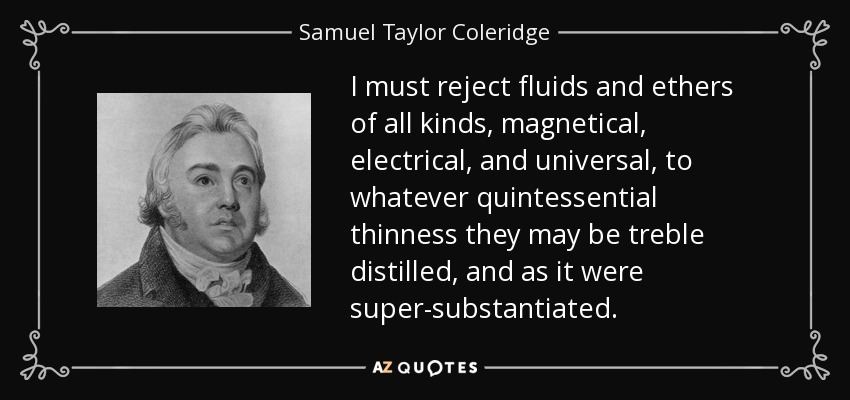 I must reject fluids and ethers of all kinds, magnetical, electrical, and universal, to whatever quintessential thinness they may be treble distilled, and as it were super-substantiated. - Samuel Taylor Coleridge