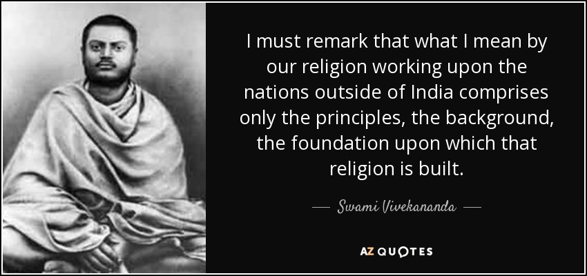 I must remark that what I mean by our religion working upon the nations outside of India comprises only the principles, the background, the foundation upon which that religion is built. - Swami Vivekananda