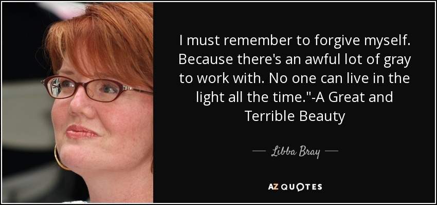 I must remember to forgive myself. Because there's an awful lot of gray to work with. No one can live in the light all the time.