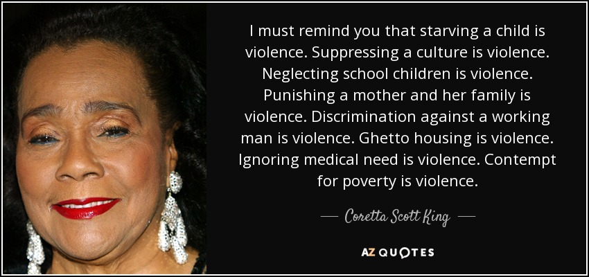 I must remind you that starving a child is violence. Suppressing a culture is violence. Neglecting school children is violence. Punishing a mother and her family is violence. Discrimination against a working man is violence. Ghetto housing is violence. Ignoring medical need is violence. Contempt for poverty is violence. - Coretta Scott King