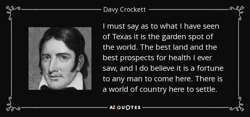 I must say as to what I have seen of Texas it is the garden spot of the world. The best land and the best prospects for health I ever saw, and I do believe it is a fortune to any man to come here. There is a world of country here to settle. - Davy Crockett