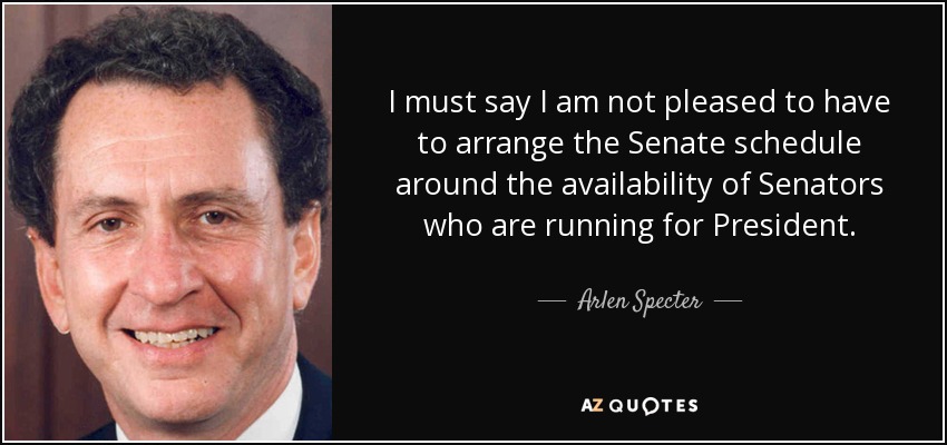 I must say I am not pleased to have to arrange the Senate schedule around the availability of Senators who are running for President. - Arlen Specter
