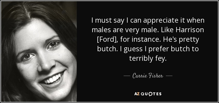 I must say I can appreciate it when males are very male. Like Harrison [Ford], for instance. He's pretty butch. I guess I prefer butch to terribly fey. - Carrie Fisher