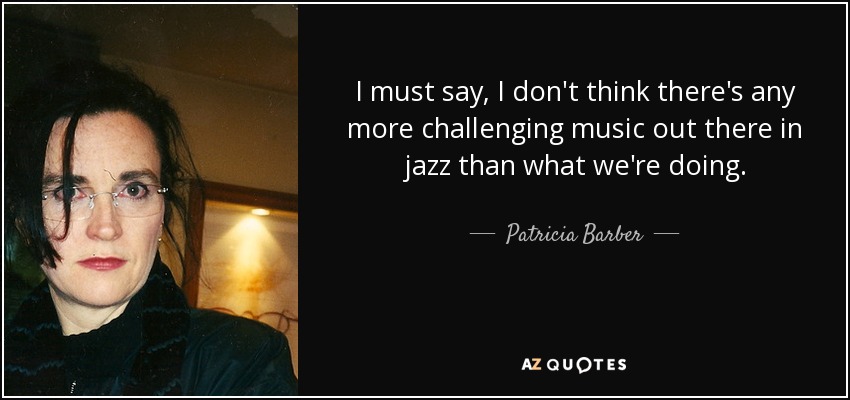 I must say, I don't think there's any more challenging music out there in jazz than what we're doing. - Patricia Barber