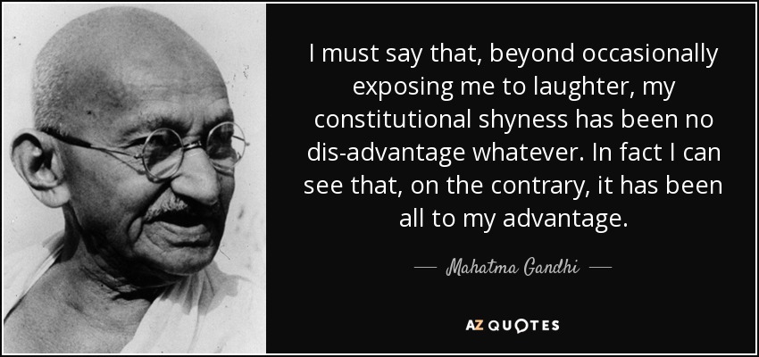 I must say that, beyond occasionally exposing me to laughter, my constitutional shyness has been no dis-advantage whatever. In fact I can see that, on the contrary, it has been all to my advantage. - Mahatma Gandhi