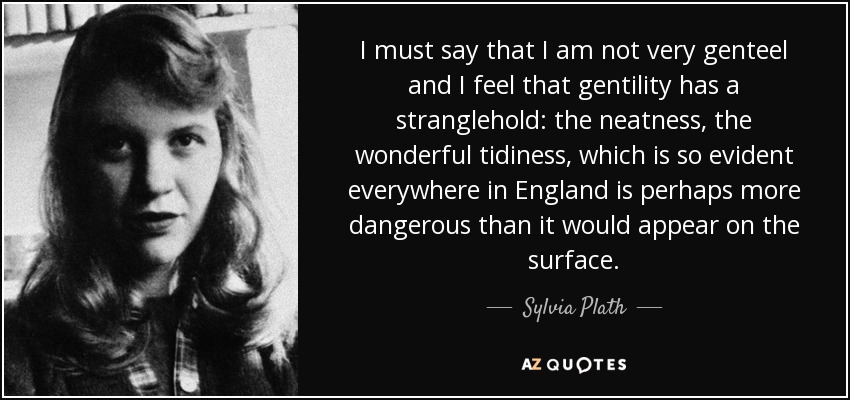 I must say that I am not very genteel and I feel that gentility has a stranglehold: the neatness, the wonderful tidiness, which is so evident everywhere in England is perhaps more dangerous than it would appear on the surface. - Sylvia Plath