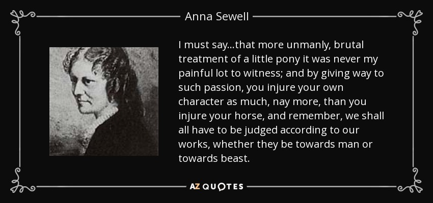 I must say...that more unmanly, brutal treatment of a little pony it was never my painful lot to witness; and by giving way to such passion, you injure your own character as much, nay more, than you injure your horse, and remember, we shall all have to be judged according to our works, whether they be towards man or towards beast. - Anna Sewell