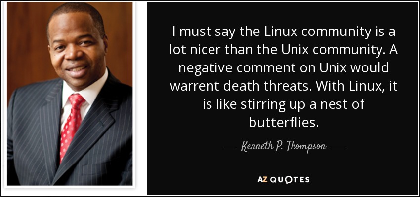 I must say the Linux community is a lot nicer than the Unix community. A negative comment on Unix would warrent death threats. With Linux, it is like stirring up a nest of butterflies. - Kenneth P. Thompson