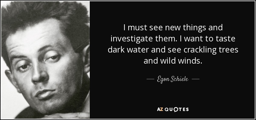 I must see new things and investigate them. I want to taste dark water and see crackling trees and wild winds. - Egon Schiele