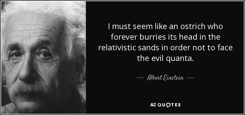 I must seem like an ostrich who forever burries its head in the relativistic sands in order not to face the evil quanta. - Albert Einstein