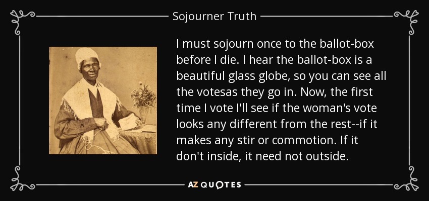 I must sojourn once to the ballot-box before I die. I hear the ballot-box is a beautiful glass globe, so you can see all the votesas they go in. Now, the first time I vote I'll see if the woman's vote looks any different from the rest--if it makes any stir or commotion. If it don't inside, it need not outside. - Sojourner Truth