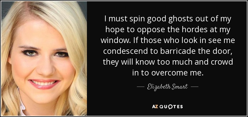 I must spin good ghosts out of my hope to oppose the hordes at my window. If those who look in see me condescend to barricade the door, they will know too much and crowd in to overcome me. - Elizabeth Smart