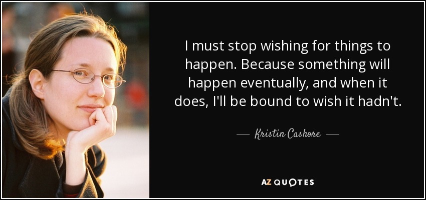 I must stop wishing for things to happen. Because something will happen eventually, and when it does, I'll be bound to wish it hadn't. - Kristin Cashore