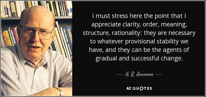 I must stress here the point that I appreciate clarity, order, meaning, structure, rationality: they are necessary to whatever provisional stability we have, and they can be the agents of gradual and successful change. - A. R. Ammons