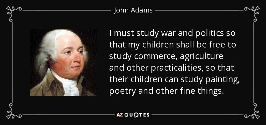 I must study war and politics so that my children shall be free to study commerce, agriculture and other practicalities, so that their children can study painting, poetry and other fine things. - John Adams