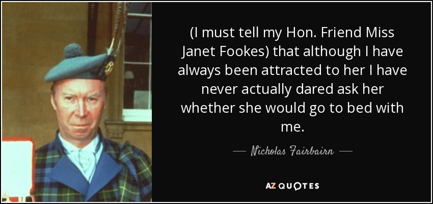 (I must tell my Hon. Friend Miss Janet Fookes) that although I have always been attracted to her I have never actually dared ask her whether she would go to bed with me. - Nicholas Fairbairn