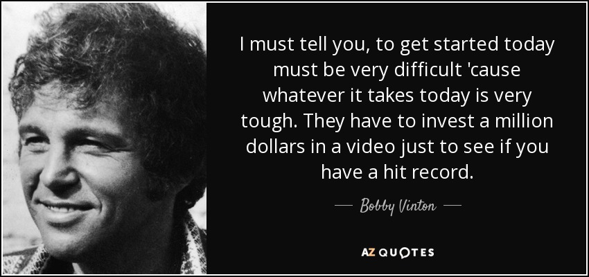I must tell you, to get started today must be very difficult 'cause whatever it takes today is very tough. They have to invest a million dollars in a video just to see if you have a hit record. - Bobby Vinton