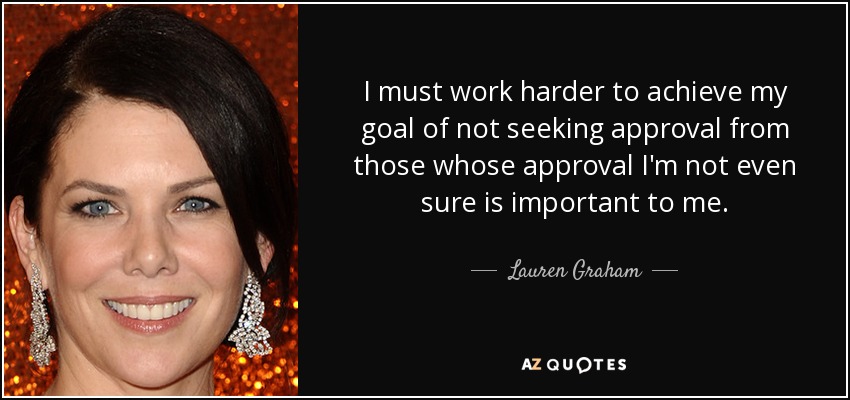 I must work harder to achieve my goal of not seeking approval from those whose approval I'm not even sure is important to me. - Lauren Graham