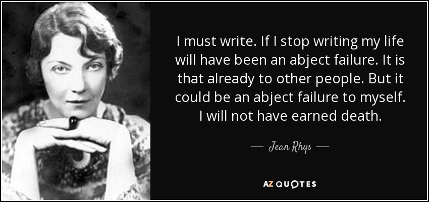 I must write. If I stop writing my life will have been an abject failure. It is that already to other people. But it could be an abject failure to myself. I will not have earned death. - Jean Rhys