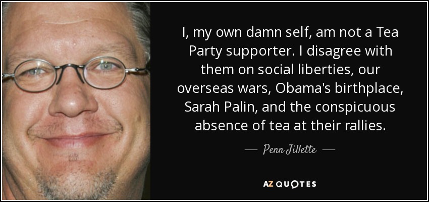 I, my own damn self, am not a Tea Party supporter. I disagree with them on social liberties, our overseas wars, Obama's birthplace, Sarah Palin, and the conspicuous absence of tea at their rallies. - Penn Jillette