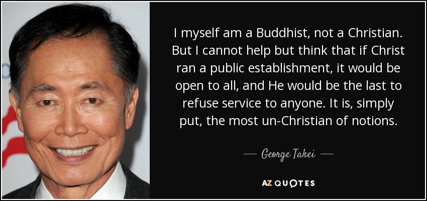 I myself am a Buddhist, not a Christian. But I cannot help but think that if Christ ran a public establishment, it would be open to all, and He would be the last to refuse service to anyone. It is, simply put, the most un-Christian of notions. - George Takei