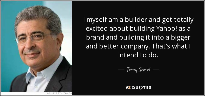 I myself am a builder and get totally excited about building Yahoo! as a brand and building it into a bigger and better company. That's what I intend to do. - Terry Semel