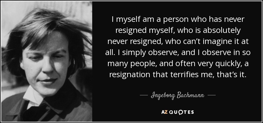 I myself am a person who has never resigned myself, who is absolutely never resigned, who can’t imagine it at all. I simply observe, and I observe in so many people, and often very quickly, a resignation that terrifies me, that’s it. - Ingeborg Bachmann