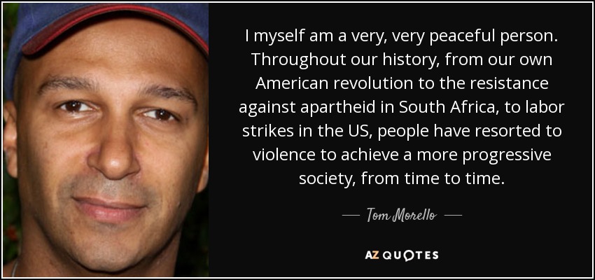 I myself am a very, very peaceful person. Throughout our history, from our own American revolution to the resistance against apartheid in South Africa, to labor strikes in the US, people have resorted to violence to achieve a more progressive society, from time to time. - Tom Morello