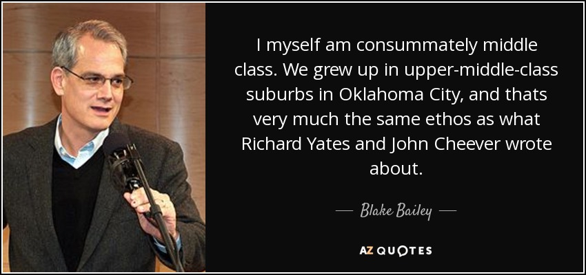 I myself am consummately middle class. We grew up in upper-middle-class suburbs in Oklahoma City, and thats very much the same ethos as what Richard Yates and John Cheever wrote about. - Blake Bailey