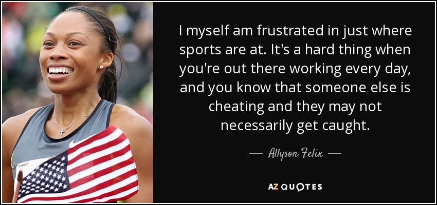 I myself am frustrated in just where sports are at. It's a hard thing when you're out there working every day, and you know that someone else is cheating and they may not necessarily get caught. - Allyson Felix