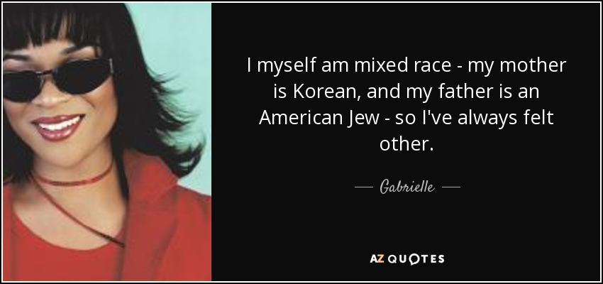 I myself am mixed race - my mother is Korean, and my father is an American Jew - so I've always felt other. - Gabrielle