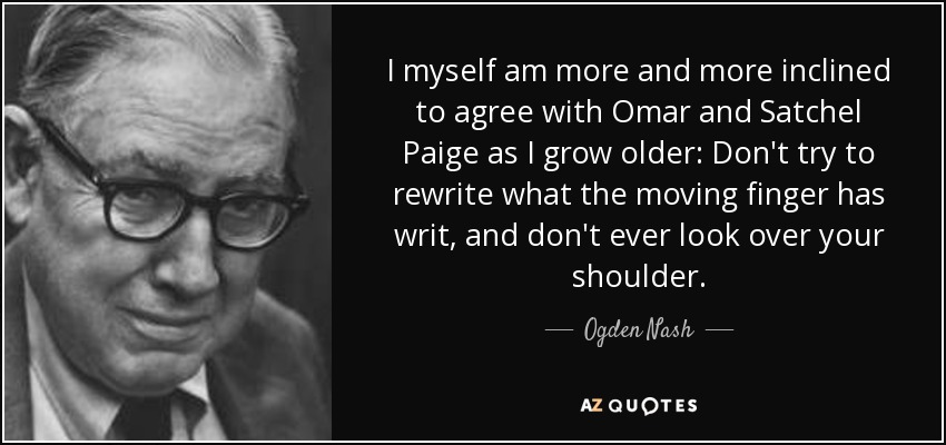 I myself am more and more inclined to agree with Omar and Satchel Paige as I grow older: Don't try to rewrite what the moving finger has writ, and don't ever look over your shoulder. - Ogden Nash