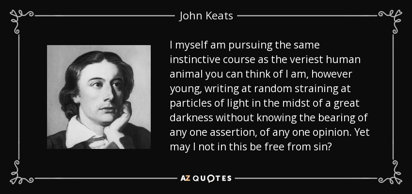 I myself am pursuing the same instinctive course as the veriest human animal you can think of I am, however young, writing at random straining at particles of light in the midst of a great darkness without knowing the bearing of any one assertion, of any one opinion. Yet may I not in this be free from sin? - John Keats