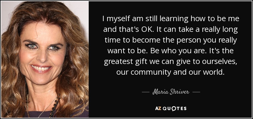 I myself am still learning how to be me and that's OK. It can take a really long time to become the person you really want to be. Be who you are. It's the greatest gift we can give to ourselves, our community and our world. - Maria Shriver