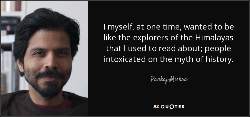I myself, at one time, wanted to be like the explorers of the Himalayas that I used to read about; people intoxicated on the myth of history. - Pankaj Mishra