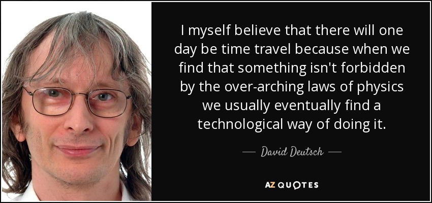 I myself believe that there will one day be time travel because when we find that something isn't forbidden by the over-arching laws of physics we usually eventually find a technological way of doing it. - David Deutsch