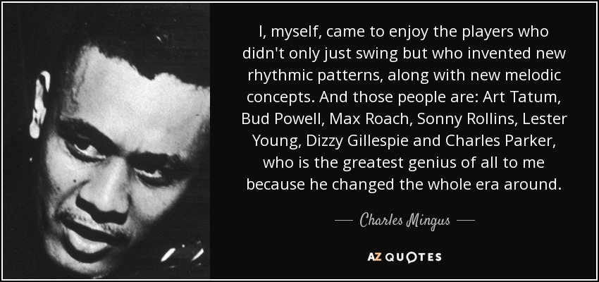I, myself, came to enjoy the players who didn't only just swing but who invented new rhythmic patterns, along with new melodic concepts. And those people are: Art Tatum, Bud Powell, Max Roach, Sonny Rollins, Lester Young, Dizzy Gillespie and Charles Parker, who is the greatest genius of all to me because he changed the whole era around. - Charles Mingus