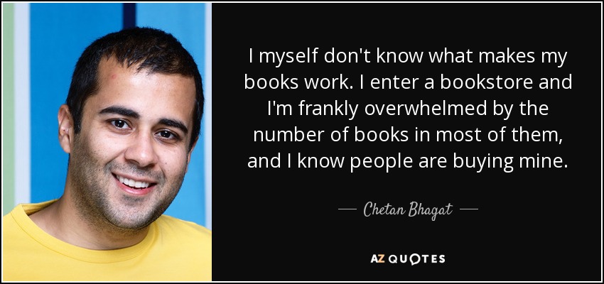 I myself don't know what makes my books work. I enter a bookstore and I'm frankly overwhelmed by the number of books in most of them, and I know people are buying mine. - Chetan Bhagat