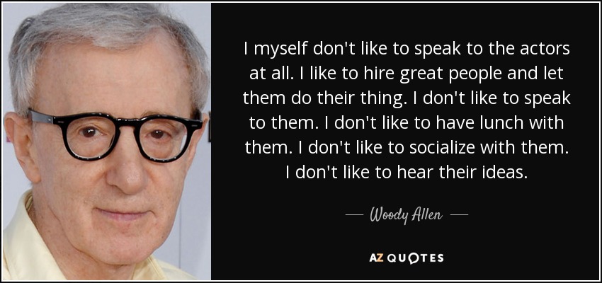 I myself don't like to speak to the actors at all. I like to hire great people and let them do their thing. I don't like to speak to them. I don't like to have lunch with them. I don't like to socialize with them. I don't like to hear their ideas. - Woody Allen