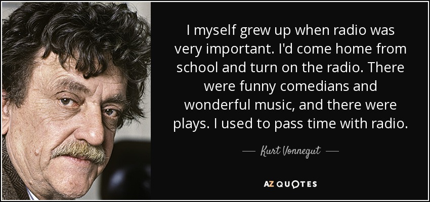 I myself grew up when radio was very important. I'd come home from school and turn on the radio. There were funny comedians and wonderful music, and there were plays. I used to pass time with radio. - Kurt Vonnegut